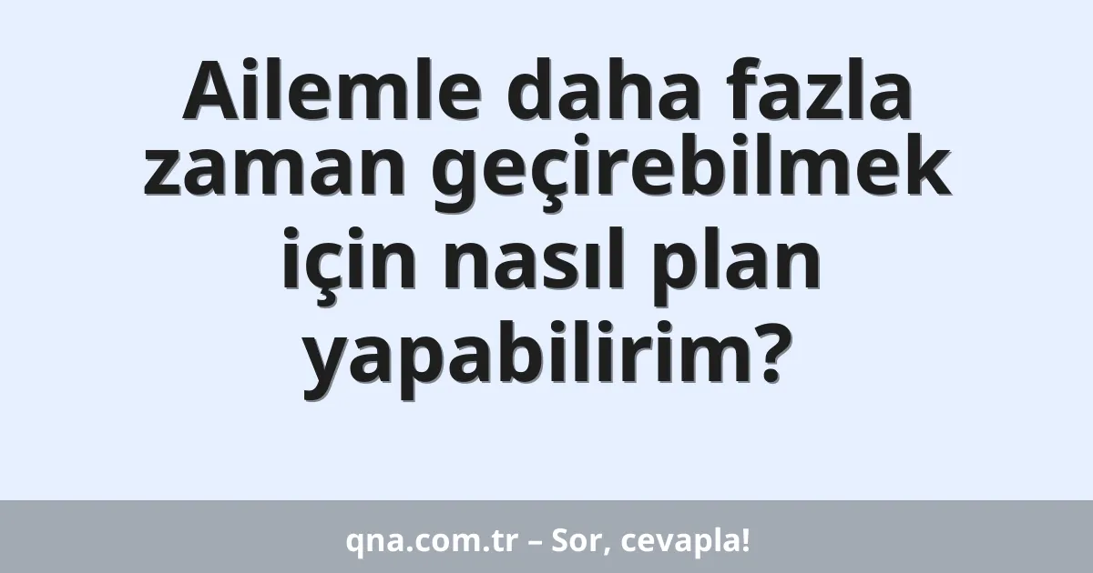 Ailemle daha fazla zaman geçirebilmek için nasıl plan yapabilirim?