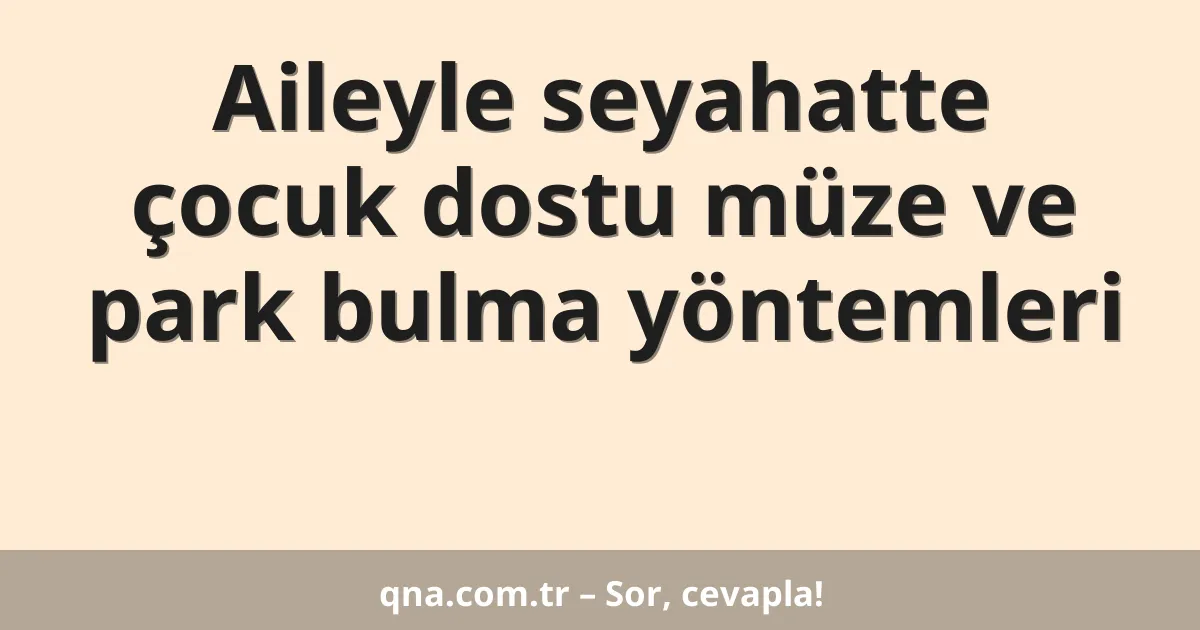 Aileyle seyahatte çocuk dostu müze ve park bulma yöntemleri