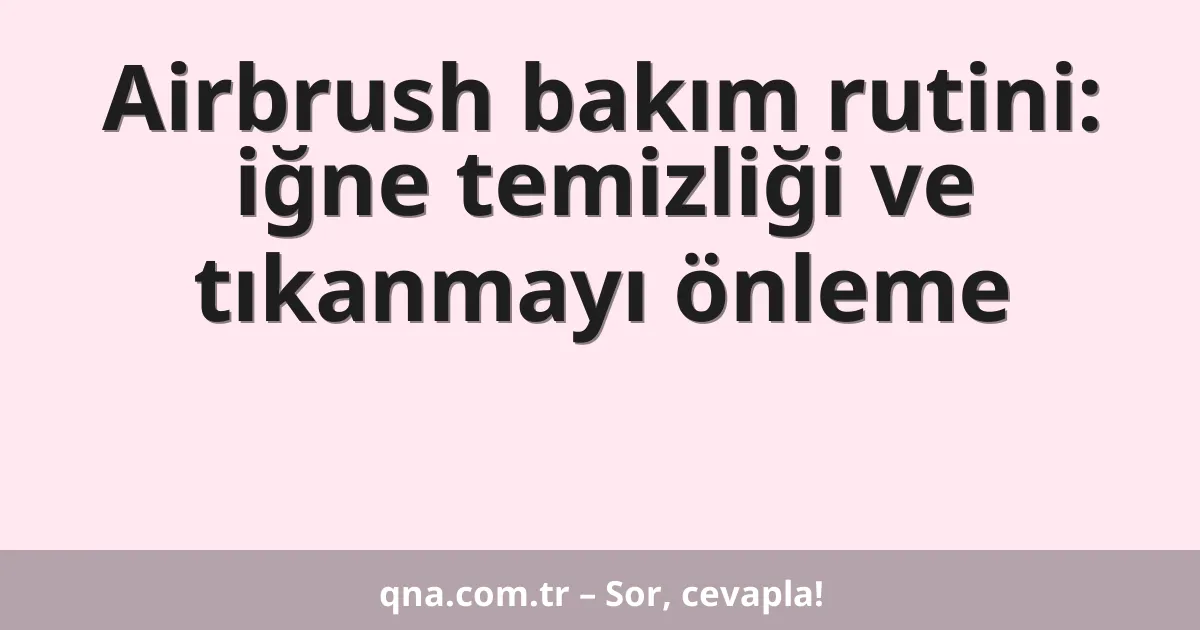 Airbrush bakım rutini: iğne temizliği ve tıkanmayı önleme