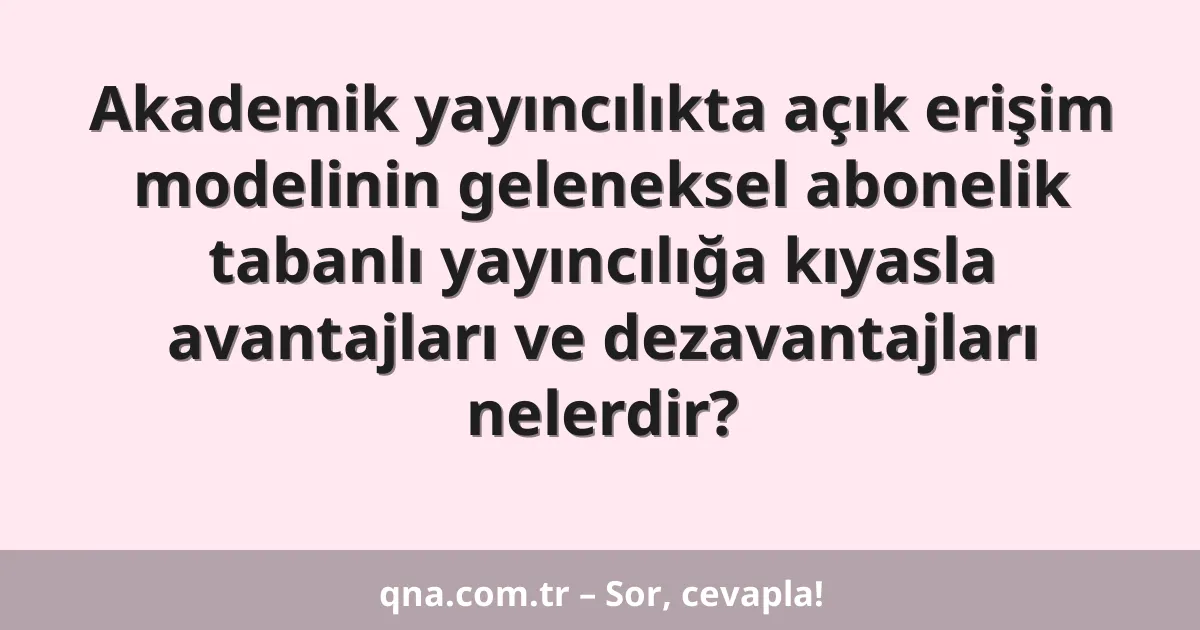Akademik yayıncılıkta açık erişim modelinin geleneksel abonelik tabanlı yayıncılığa kıyasla avantajları ve dezavantajları nelerdir?