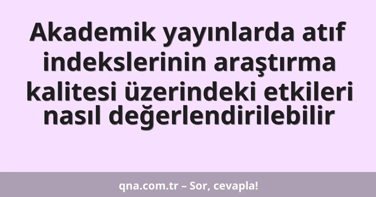 Akademik yayınlarda atıf indekslerinin araştırma kalitesi üzerindeki etkileri nasıl değerlendirilebilir