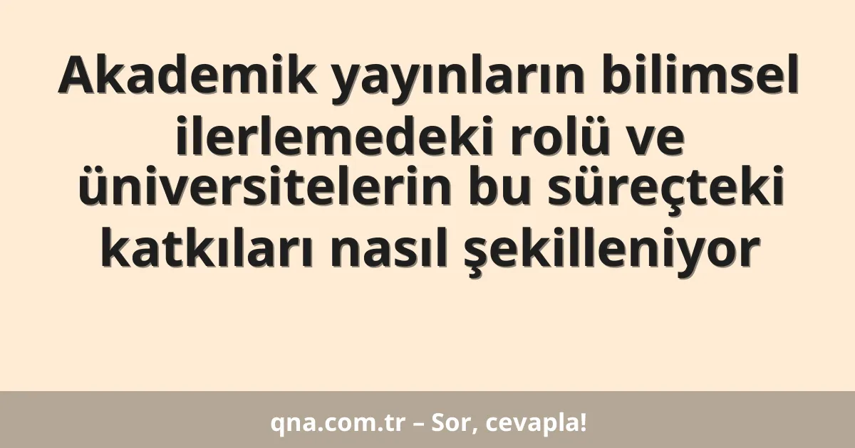 Akademik yayınların bilimsel ilerlemedeki rolü ve üniversitelerin bu süreçteki katkıları nasıl şekilleniyor