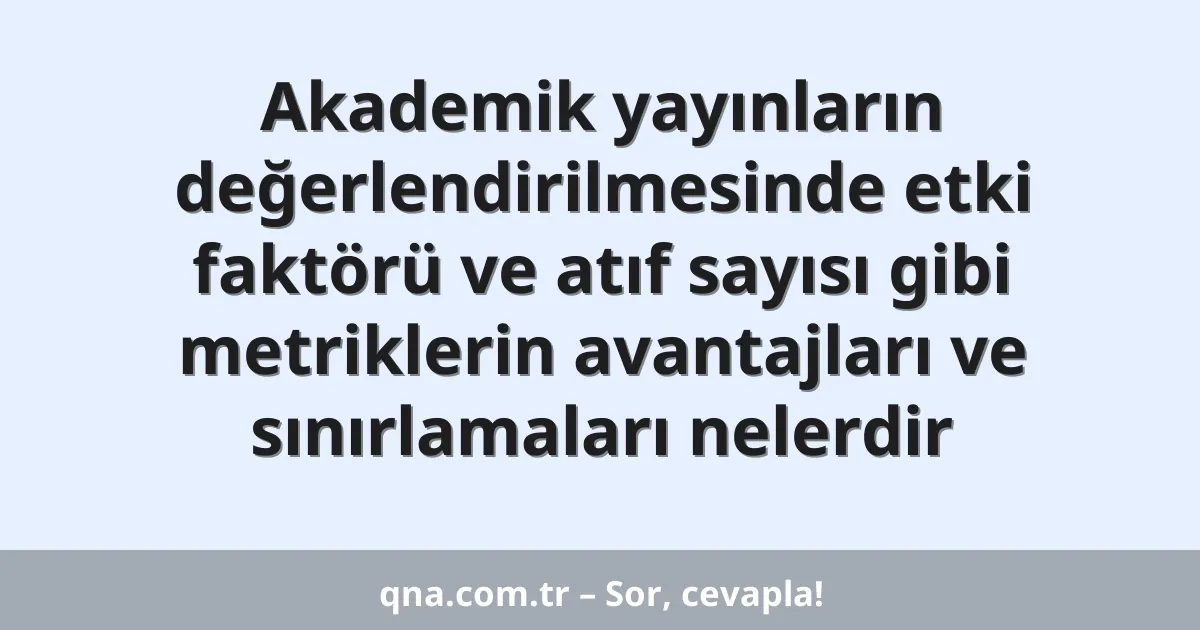 Akademik yayınların değerlendirilmesinde etki faktörü ve atıf sayısı gibi metriklerin avantajları ve sınırlamaları nelerdir