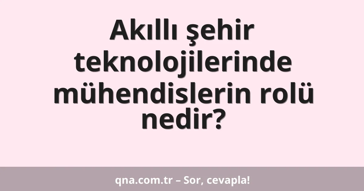 Akıllı şehir teknolojilerinde mühendislerin rolü nedir?