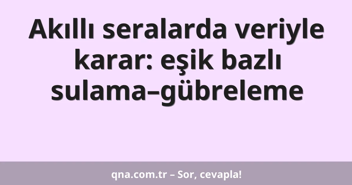 Akıllı seralarda veriyle karar: eşik bazlı sulama–gübreleme