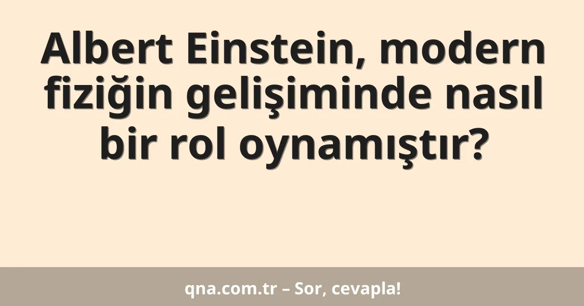 Albert Einstein, modern fiziğin gelişiminde nasıl bir rol oynamıştır?