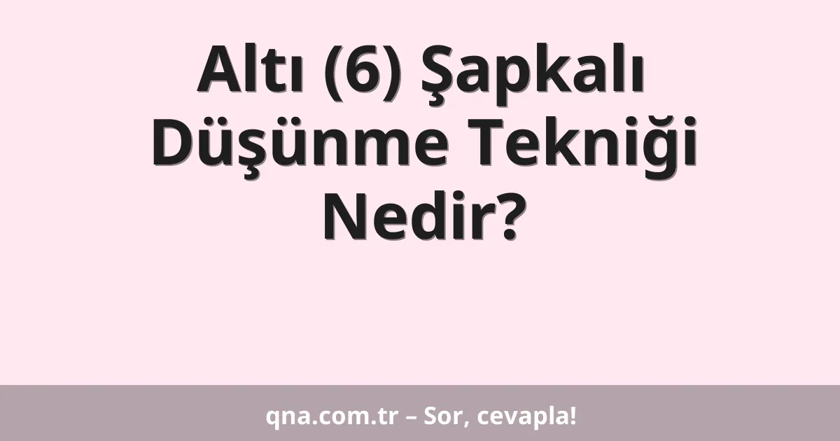 Altı (6) Şapkalı Düşünme Tekniği Nedir?