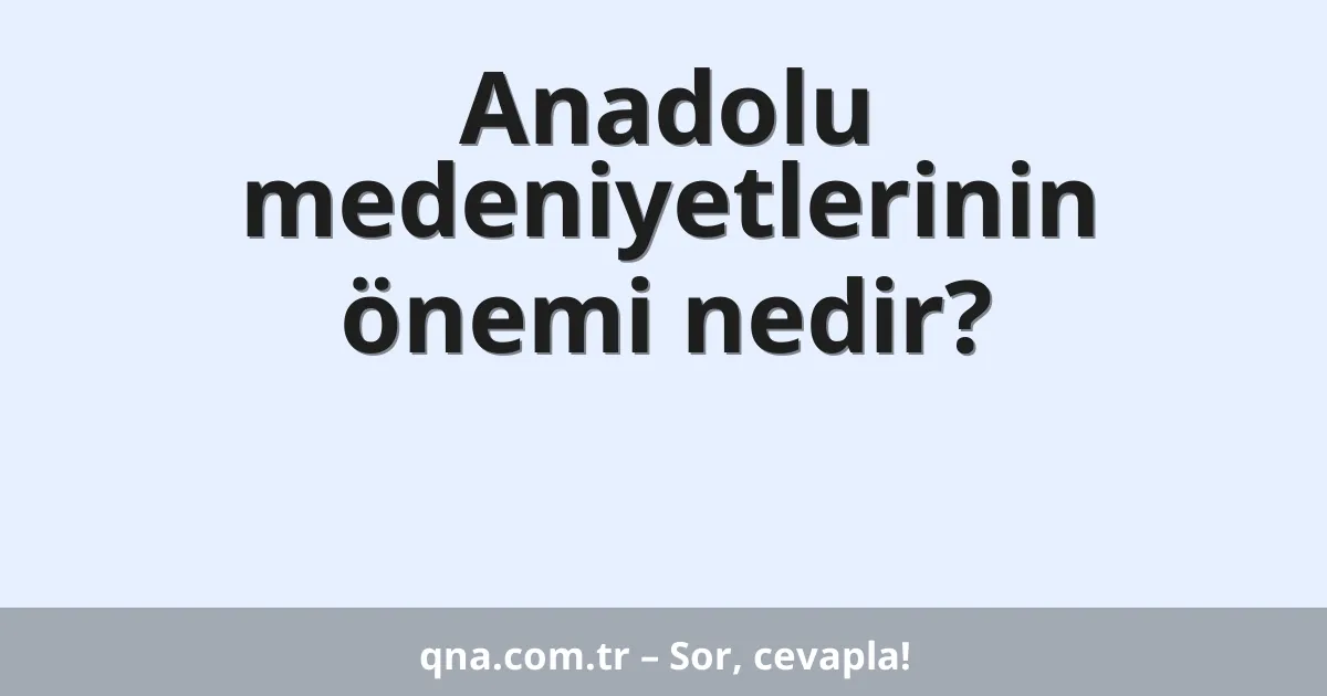Anadolu medeniyetlerinin önemi nedir?