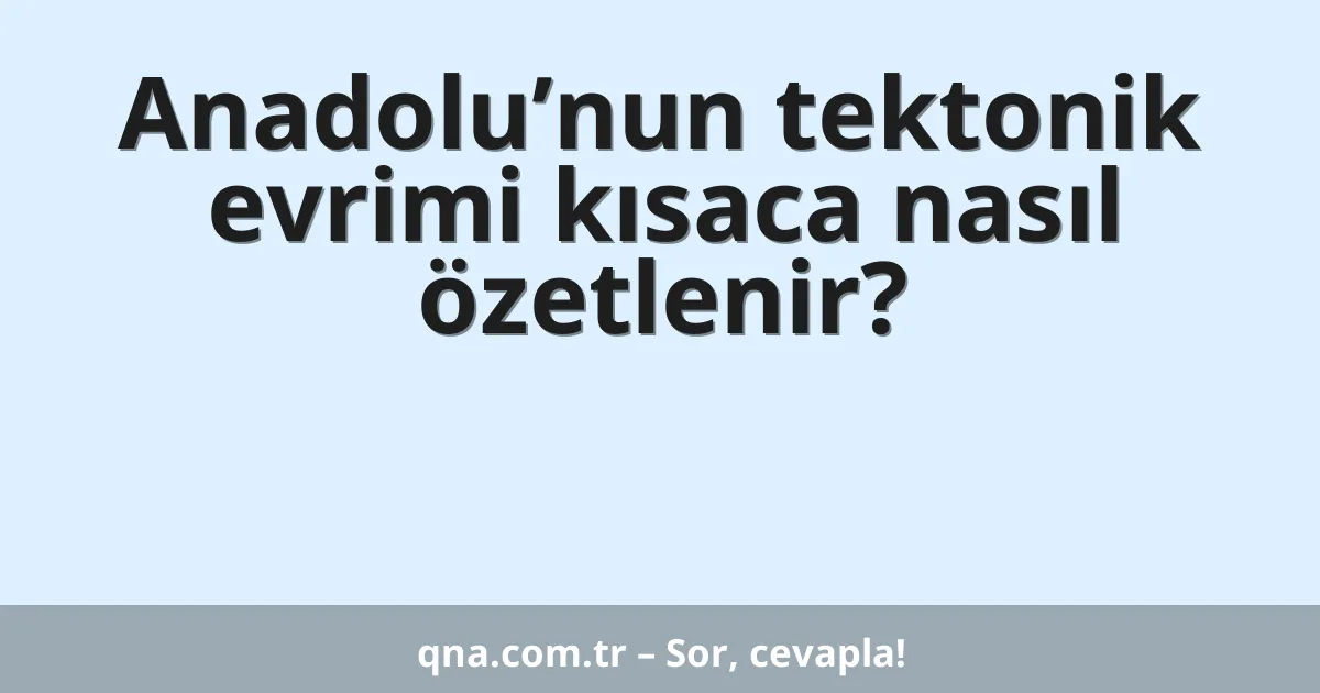 Anadolu’nun tektonik evrimi kısaca nasıl özetlenir?