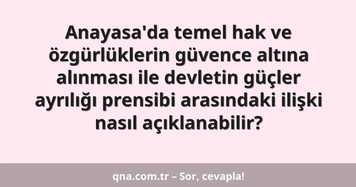 Anayasa'da temel hak ve özgürlüklerin güvence altına alınması ile devletin güçler ayrılığı prensibi arasındaki ilişki nasıl açıklanabilir?