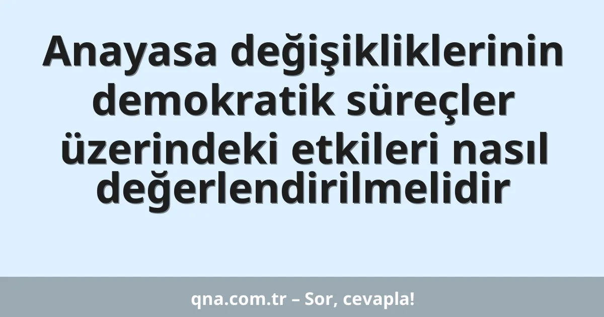 Anayasa değişikliklerinin demokratik süreçler üzerindeki etkileri nasıl değerlendirilmelidir