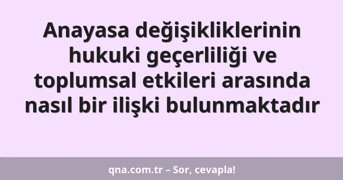 Anayasa değişikliklerinin hukuki geçerliliği ve toplumsal etkileri arasında nasıl bir ilişki bulunmaktadır