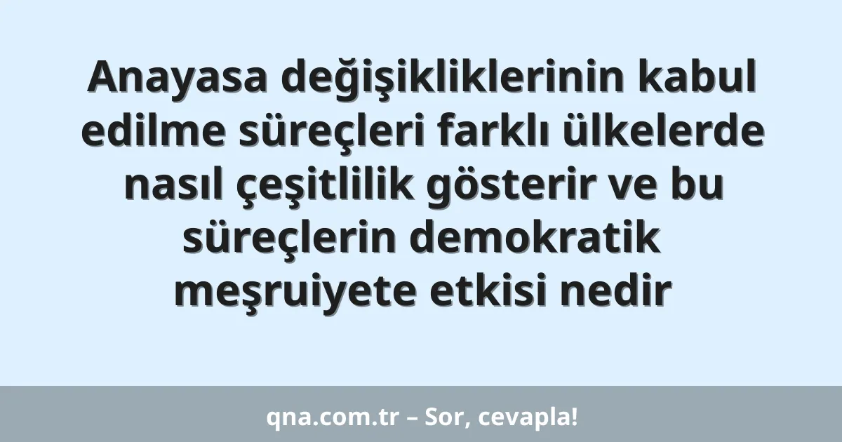 Anayasa değişikliklerinin kabul edilme süreçleri farklı ülkelerde nasıl çeşitlilik gösterir ve bu süreçlerin demokratik meşruiyete etkisi nedir