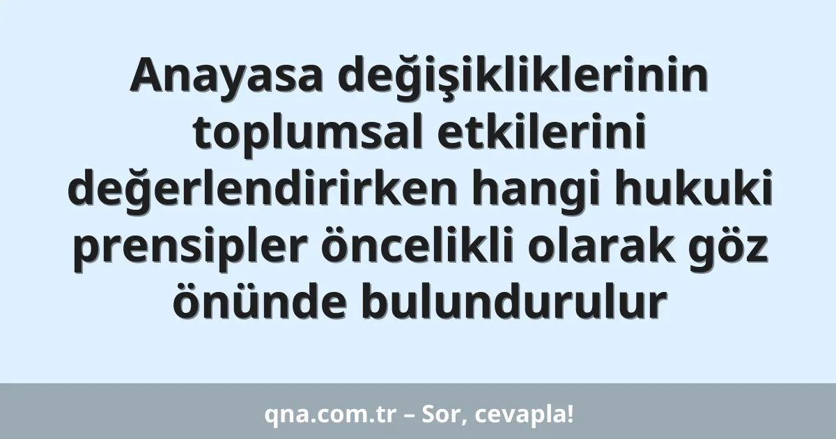 Anayasa değişikliklerinin toplumsal etkilerini değerlendirirken hangi hukuki prensipler öncelikli olarak göz önünde bulundurulur
