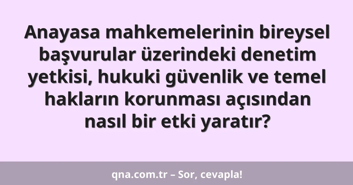 Anayasa mahkemelerinin bireysel başvurular üzerindeki denetim yetkisi, hukuki güvenlik ve temel hakların korunması açısından nasıl bir etki yaratır?