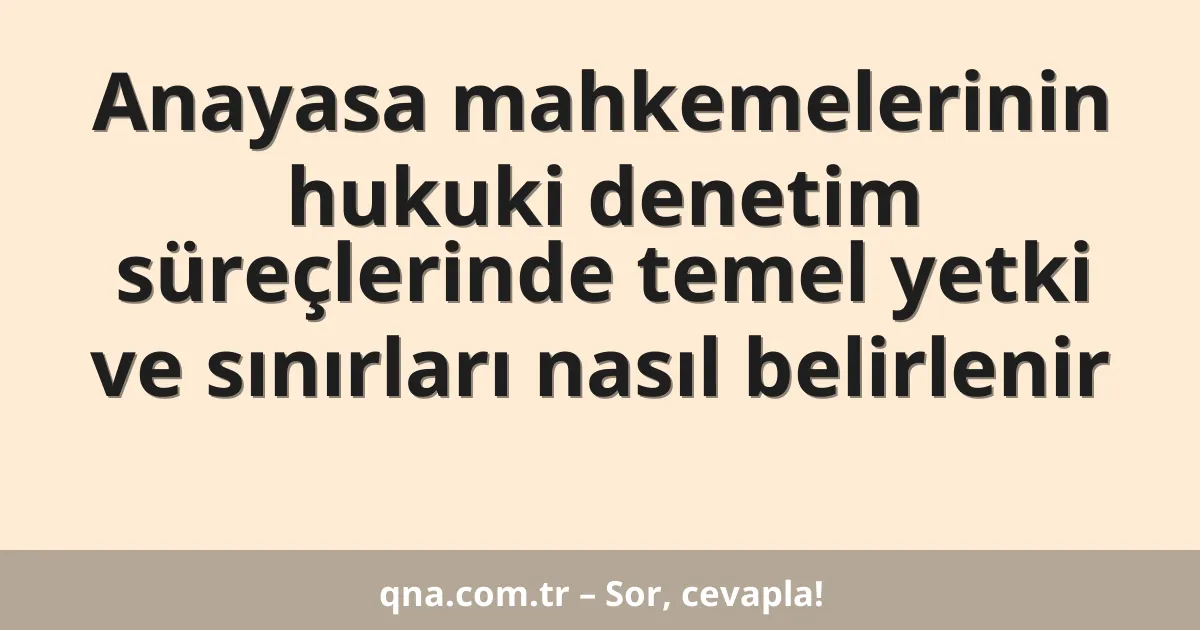 Anayasa mahkemelerinin hukuki denetim süreçlerinde temel yetki ve sınırları nasıl belirlenir