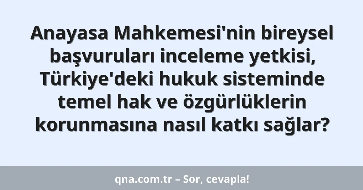 Anayasa Mahkemesi'nin bireysel başvuruları inceleme yetkisi, Türkiye'deki hukuk sisteminde temel hak ve özgürlüklerin korunmasına nasıl katkı sağlar?