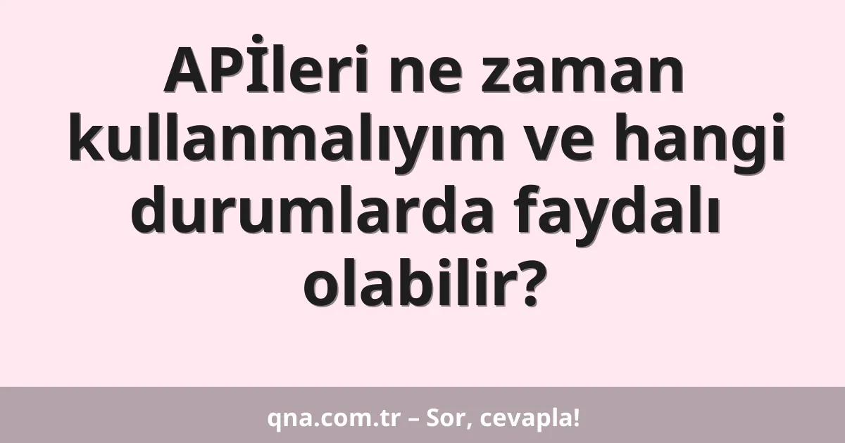 APİleri ne zaman kullanmalıyım ve hangi durumlarda faydalı olabilir?