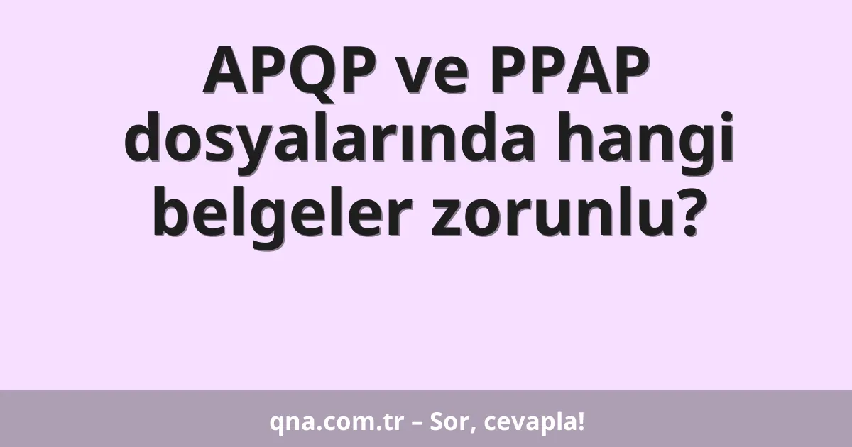 APQP ve PPAP dosyalarında hangi belgeler zorunlu?