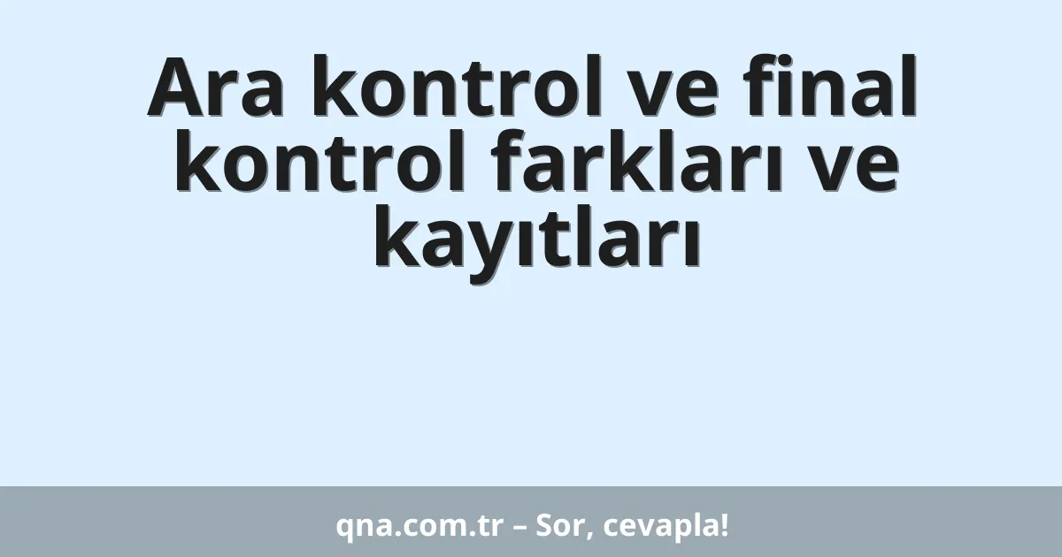 Ara kontrol ve final kontrol farkları ve kayıtları