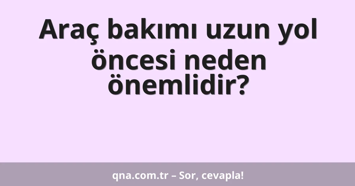 Araç bakımı uzun yol öncesi neden önemlidir?