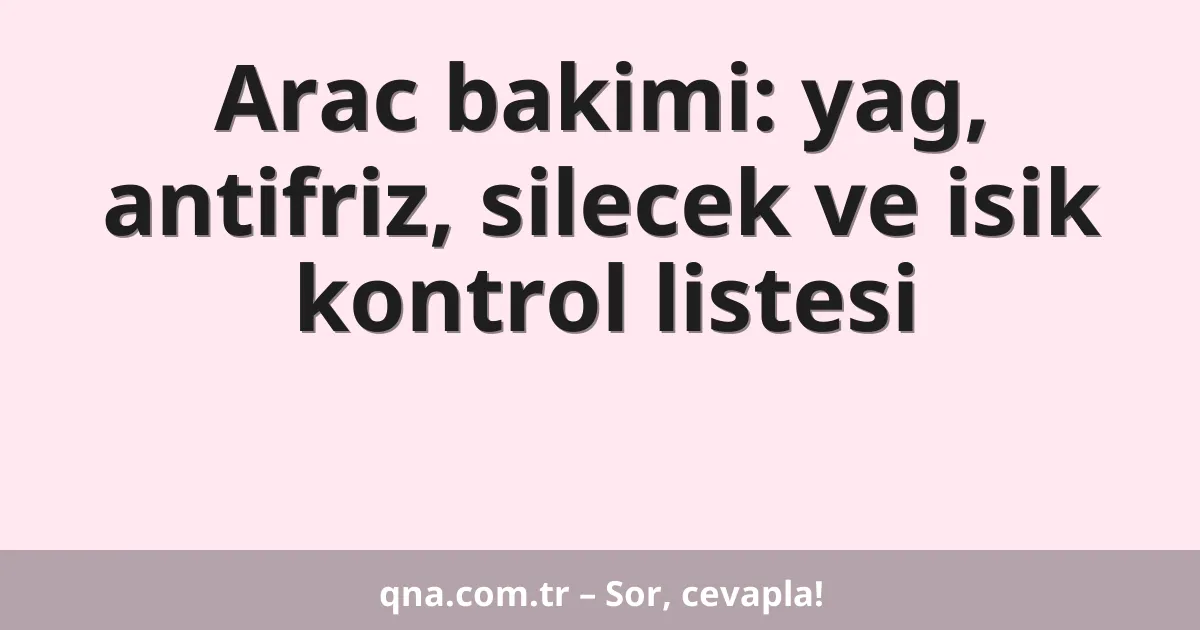 Arac bakimi: yag, antifriz, silecek ve isik kontrol listesi