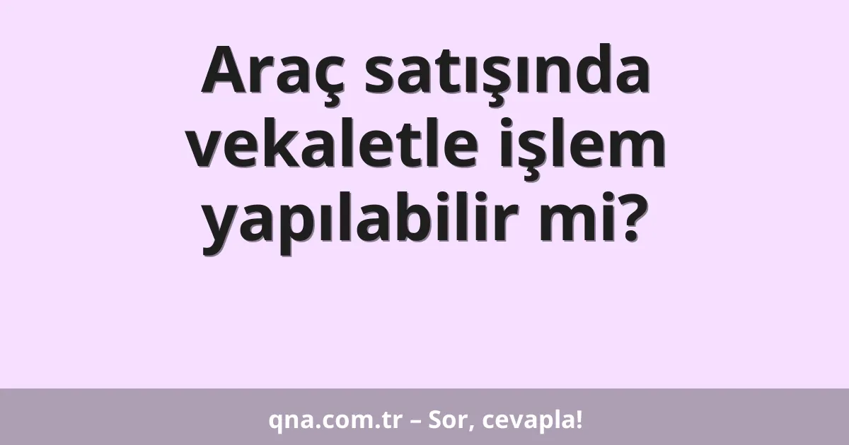 Araç satışında vekaletle işlem yapılabilir mi?