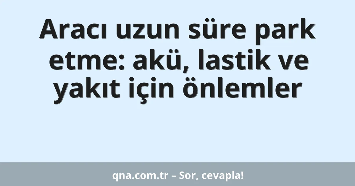 Aracı uzun süre park etme: akü, lastik ve yakıt için önlemler