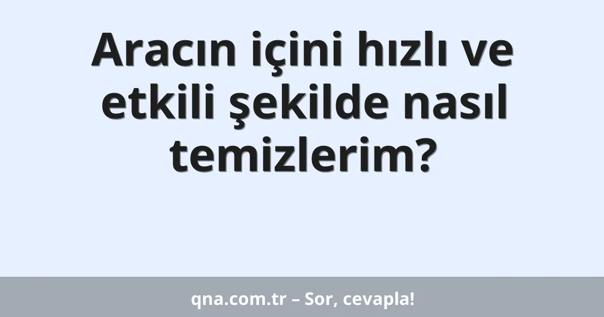 Aracın içini hızlı ve etkili şekilde nasıl temizlerim?