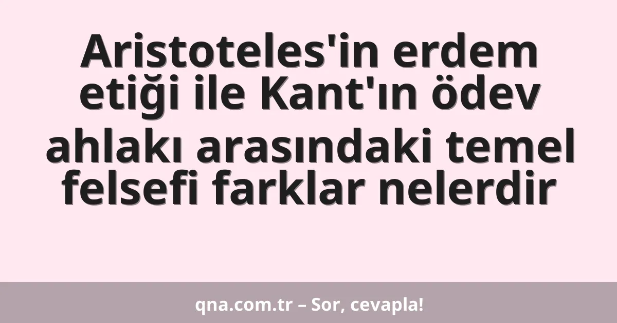 Aristoteles'in erdem etiği ile Kant'ın ödev ahlakı arasındaki temel felsefi farklar nelerdir