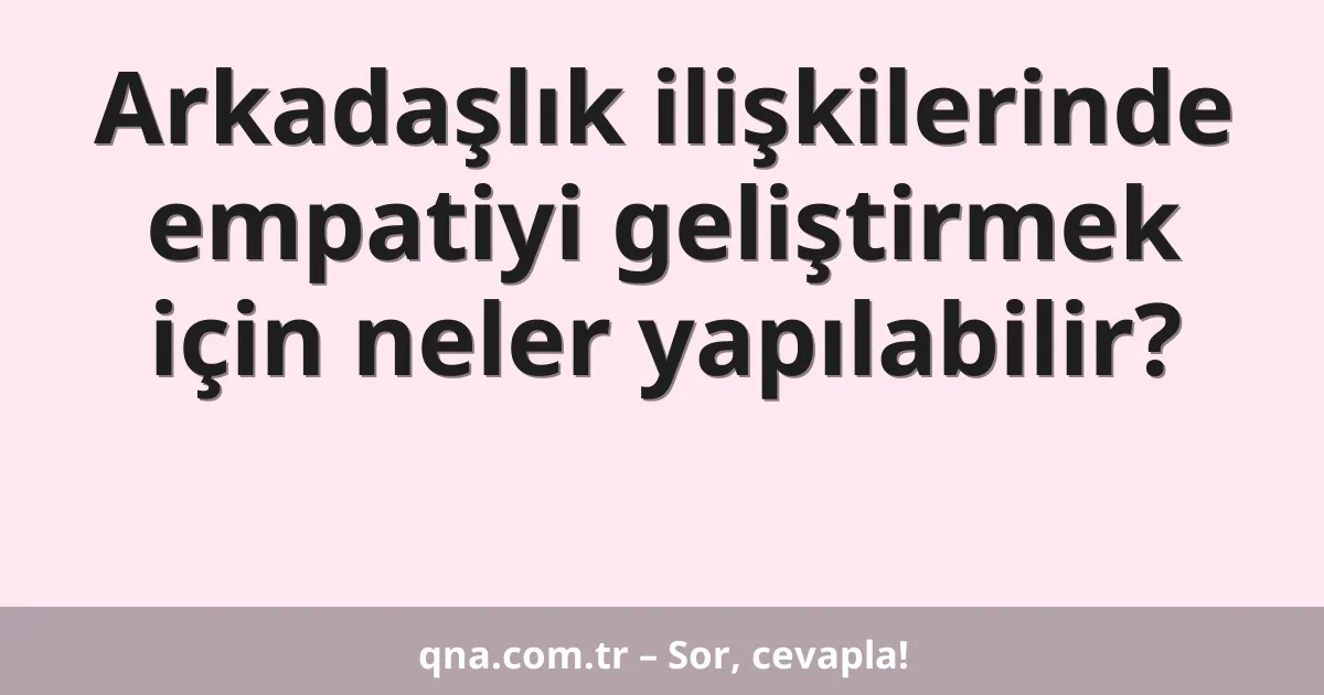 Arkadaşlık ilişkilerinde empatiyi geliştirmek için neler yapılabilir?