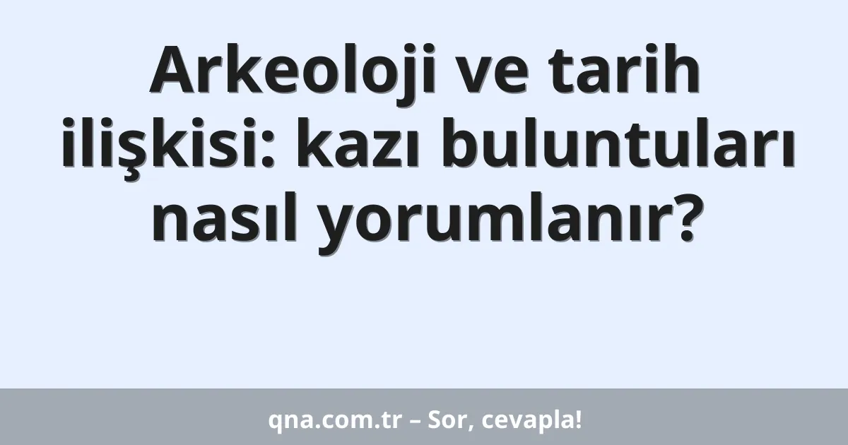 Arkeoloji ve tarih ilişkisi: kazı buluntuları nasıl yorumlanır?