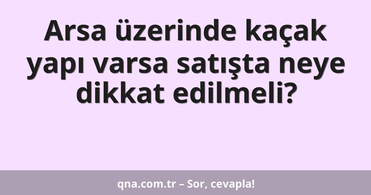 Arsa üzerinde kaçak yapı varsa satışta neye dikkat edilmeli?