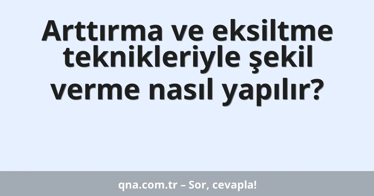 Arttırma ve eksiltme teknikleriyle şekil verme nasıl yapılır?