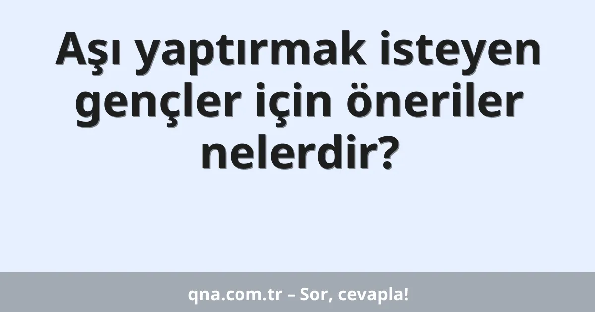 Aşı yaptırmak isteyen gençler için öneriler nelerdir?