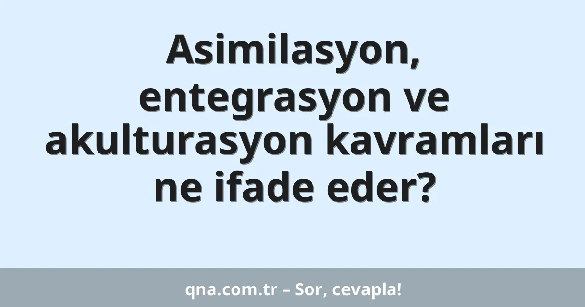 Asimilasyon, entegrasyon ve akulturasyon kavramları ne ifade eder?