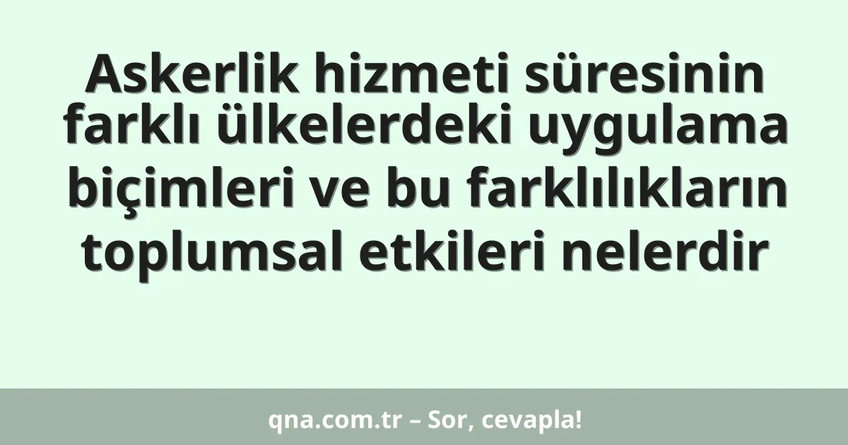 Askerlik hizmeti süresinin farklı ülkelerdeki uygulama biçimleri ve bu farklılıkların toplumsal etkileri nelerdir