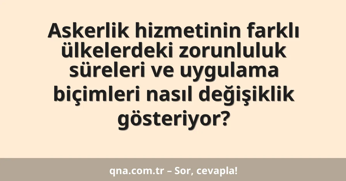 Askerlik hizmetinin farklı ülkelerdeki zorunluluk süreleri ve uygulama biçimleri nasıl değişiklik gösteriyor?