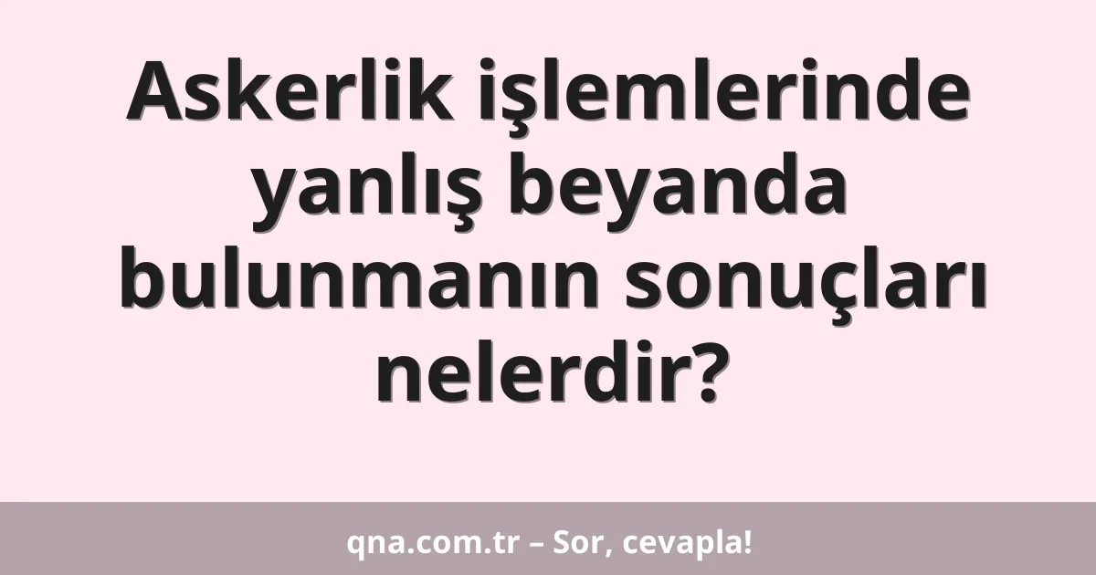 Askerlik işlemlerinde yanlış beyanda bulunmanın sonuçları nelerdir?