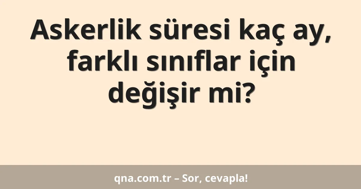 Askerlik süresi kaç ay, farklı sınıflar için değişir mi?