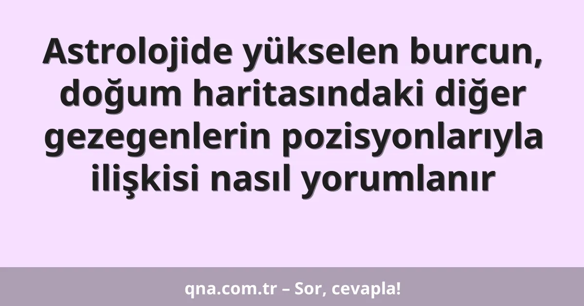 Astrolojide yükselen burcun, doğum haritasındaki diğer gezegenlerin pozisyonlarıyla ilişkisi nasıl yorumlanır