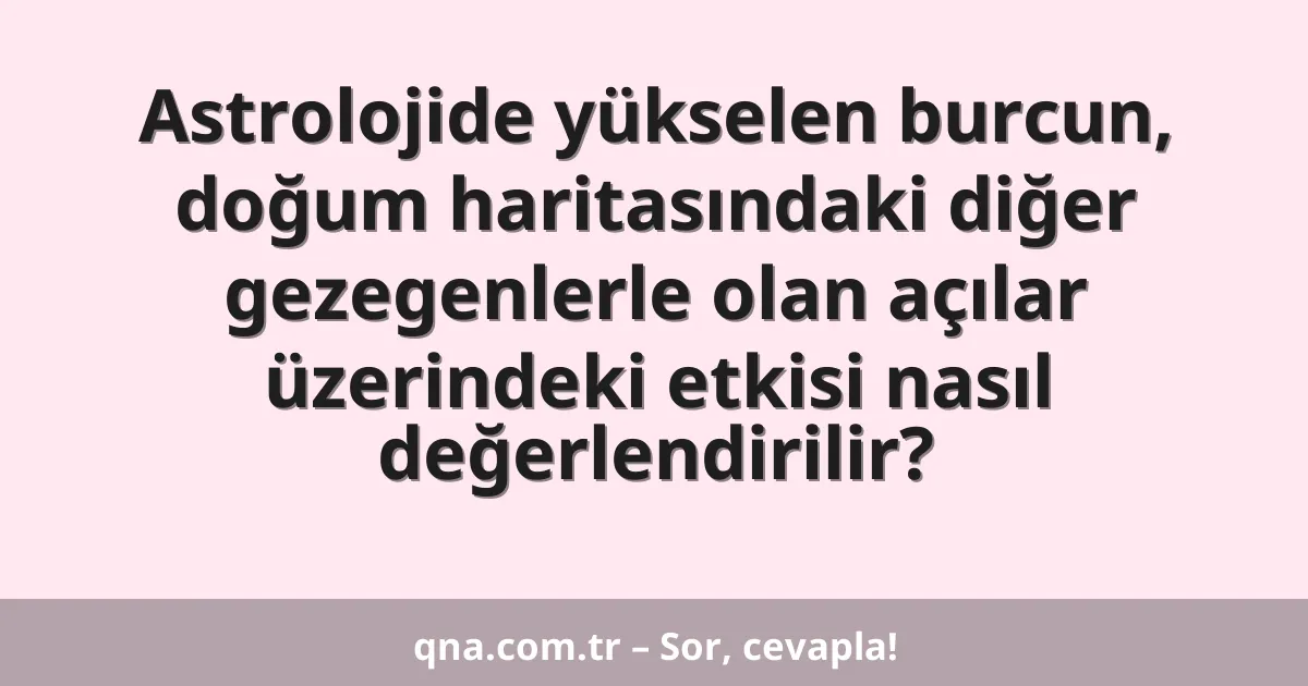 Astrolojide yükselen burcun, doğum haritasındaki diğer gezegenlerle olan açılar üzerindeki etkisi nasıl değerlendirilir?