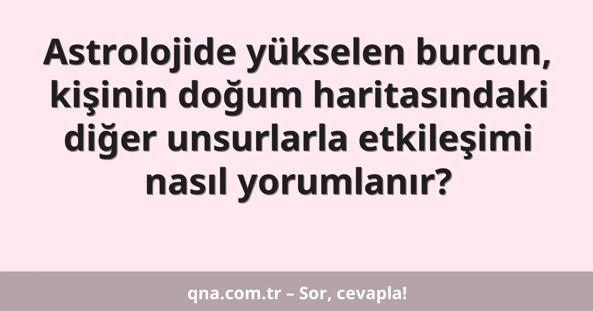 Astrolojide yükselen burcun, kişinin doğum haritasındaki diğer unsurlarla etkileşimi nasıl yorumlanır?