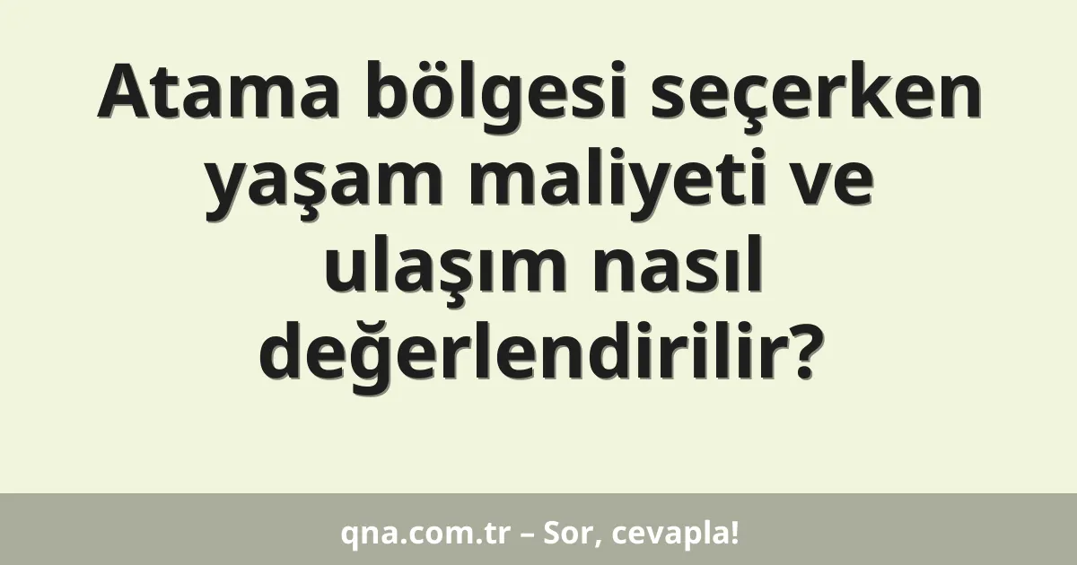 Atama bölgesi seçerken yaşam maliyeti ve ulaşım nasıl değerlendirilir?