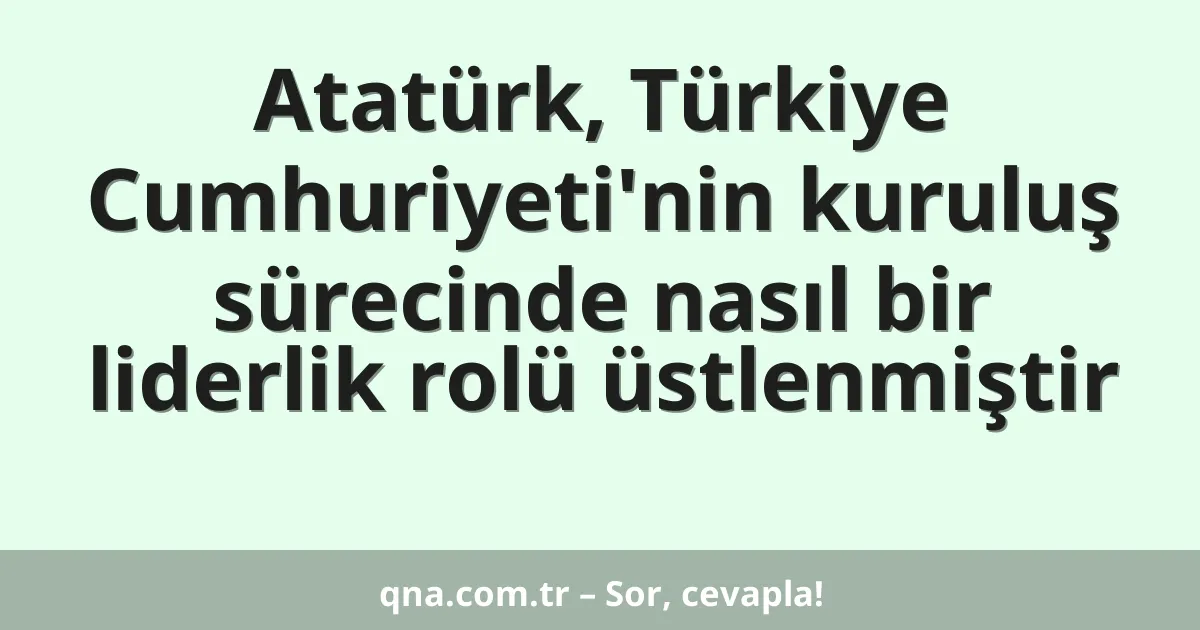 Atatürk, Türkiye Cumhuriyeti'nin kuruluş sürecinde nasıl bir liderlik rolü üstlenmiştir