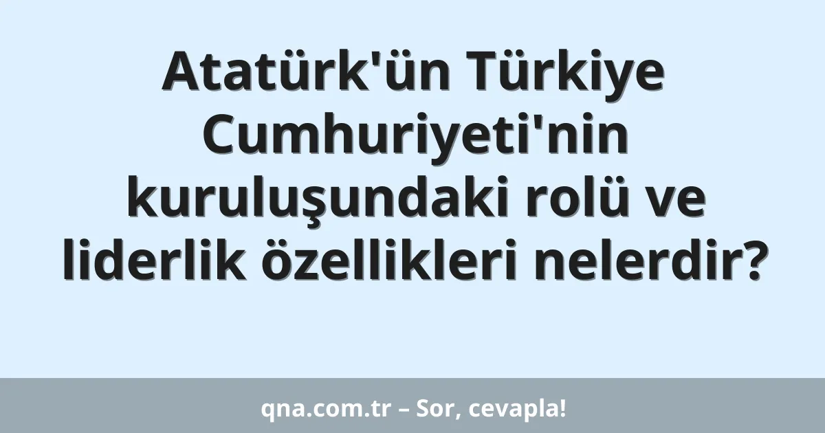 Atatürk'ün Türkiye Cumhuriyeti'nin kuruluşundaki rolü ve liderlik özellikleri nelerdir?