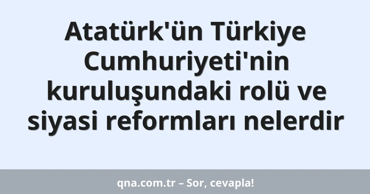 Atatürk'ün Türkiye Cumhuriyeti'nin kuruluşundaki rolü ve siyasi reformları nelerdir