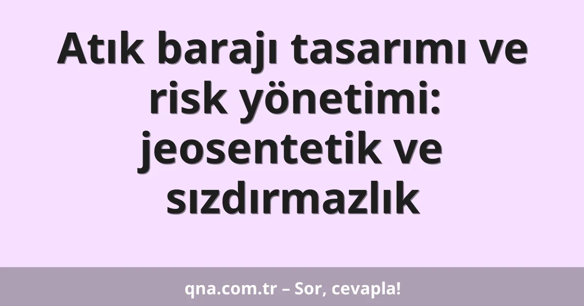 Atık barajı tasarımı ve risk yönetimi: jeosentetik ve sızdırmazlık