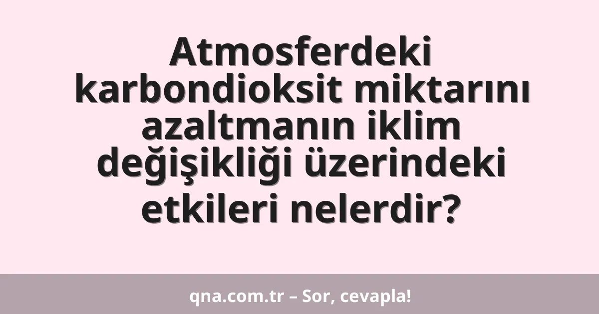 Atmosferdeki karbondioksit miktarını azaltmanın iklim değişikliği üzerindeki etkileri nelerdir?