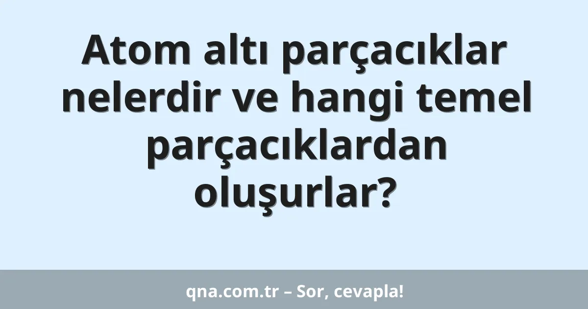 Atom altı parçacıklar nelerdir ve hangi temel parçacıklardan oluşurlar?
